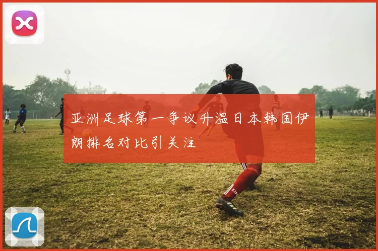 亚洲足球第一争议升温日本韩国伊朗排名对比引关注