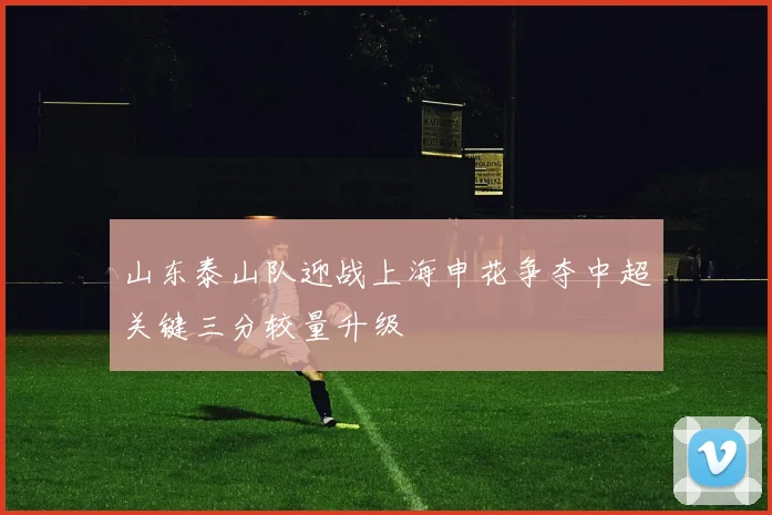 山东泰山队迎战上海申花争夺中超关键三分较量升级