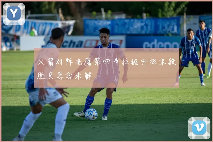火箭对阵老鹰第四节拉锯升级末段胜负悬念未解