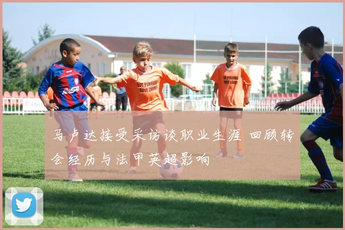 马卢达接受采访谈职业生涯 回顾转会经历与法甲英超影响