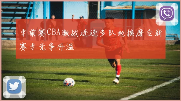 季前赛CBA激战连连多队轮换磨合新赛季竞争升温