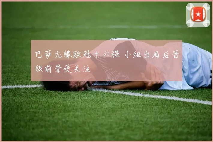 巴萨无缘欧冠十六强 小组出局后晋级前景受关注