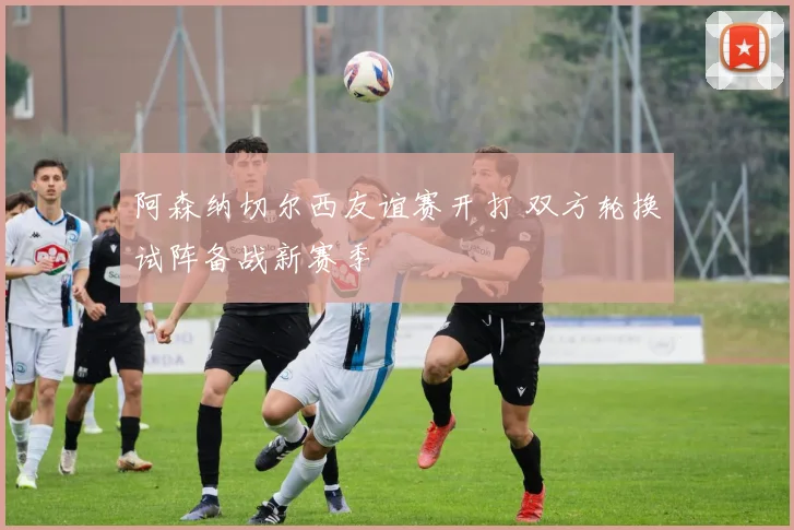 阿森纳切尔西友谊赛开打 双方轮换试阵备战新赛季