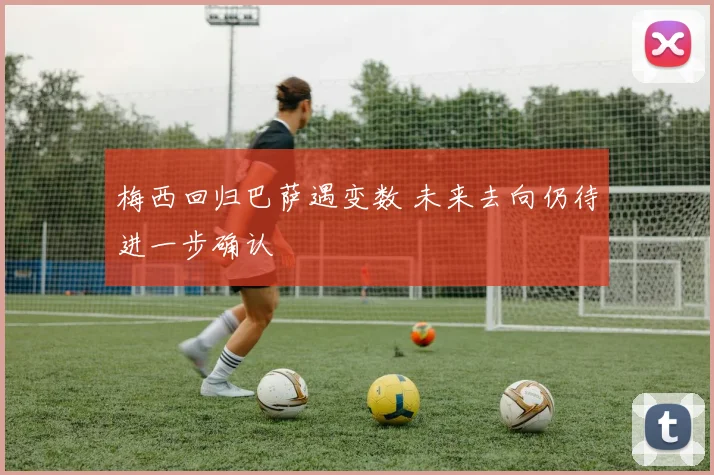 梅西回归巴萨遇变数 未来去向仍待进一步确认