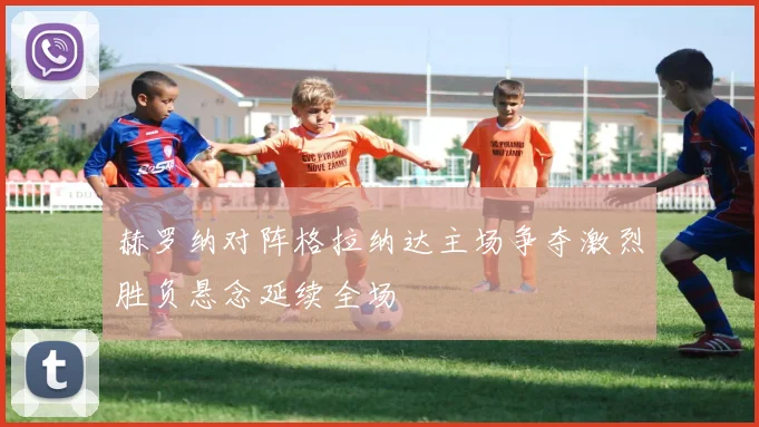 赫罗纳对阵格拉纳达主场争夺激烈胜负悬念延续全场