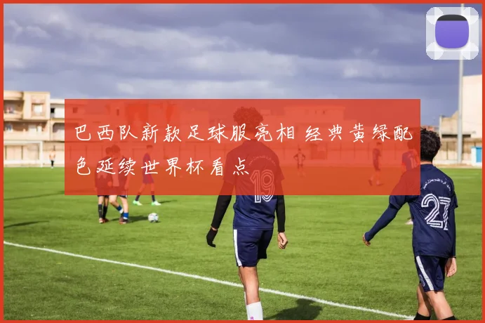 巴西队新款足球服亮相 经典黄绿配色延续世界杯看点