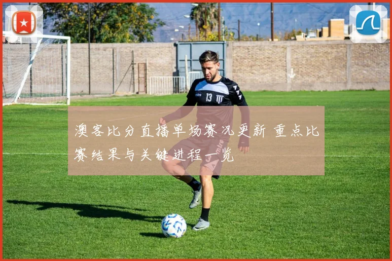 澳客比分直播单场赛况更新 重点比赛结果与关键进程一览