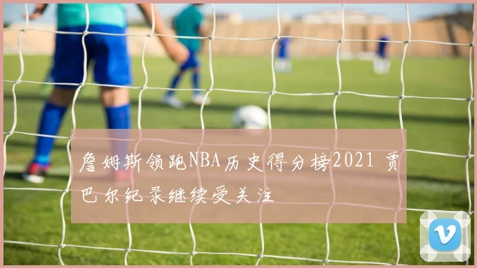詹姆斯领跑NBA历史得分榜2021 贾巴尔纪录继续受关注
