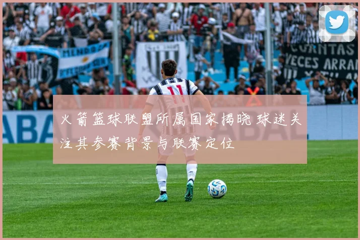 火箭篮球联盟所属国家揭晓 球迷关注其参赛背景与联赛定位