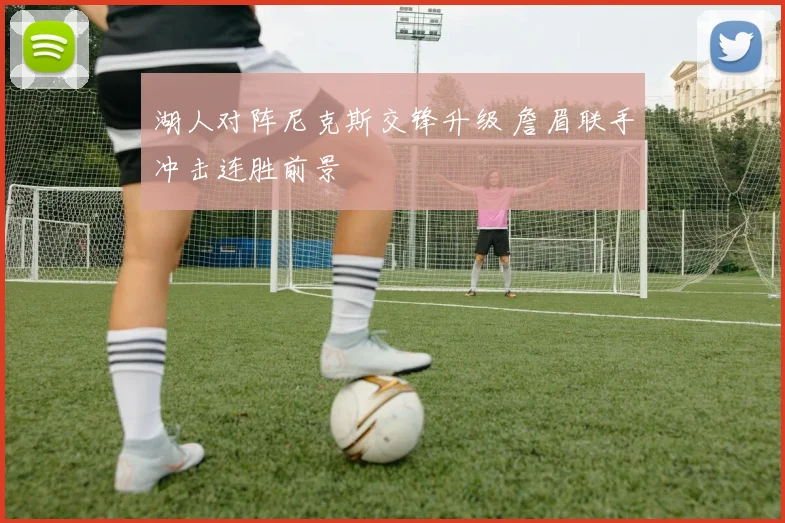湖人对阵尼克斯交锋升级 詹眉联手冲击连胜前景