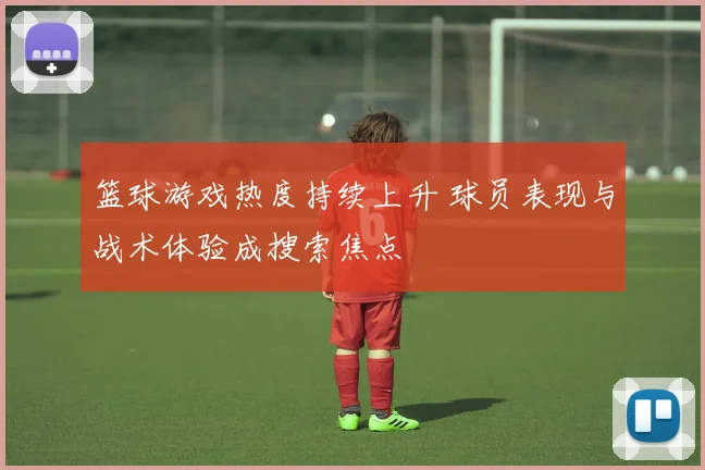 篮球游戏热度持续上升 球员表现与战术体验成搜索焦点
