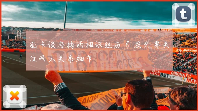 孔卡谈与梅西相识经历 引发外界关注两人关系细节