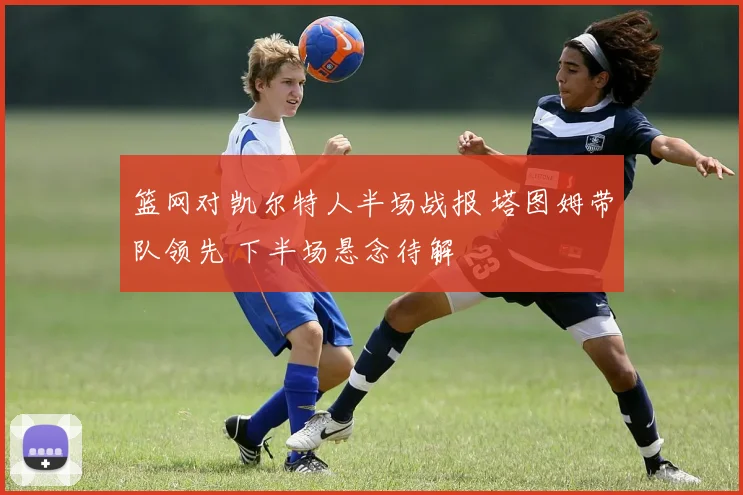 篮网对凯尔特人半场战报 塔图姆带队领先 下半场悬念待解