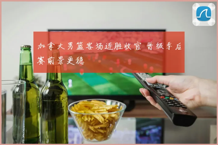 加拿大男篮客场连胜收官 晋级季后赛前景更稳