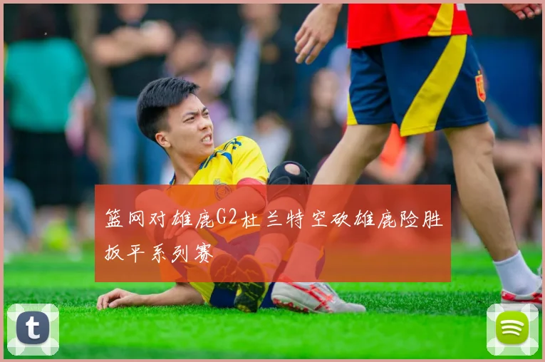 篮网对雄鹿G2杜兰特空砍雄鹿险胜扳平系列赛