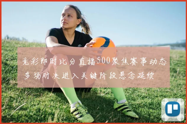 竞彩即时比分直播500聚焦赛事动态 多场对决进入关键阶段悬念延续