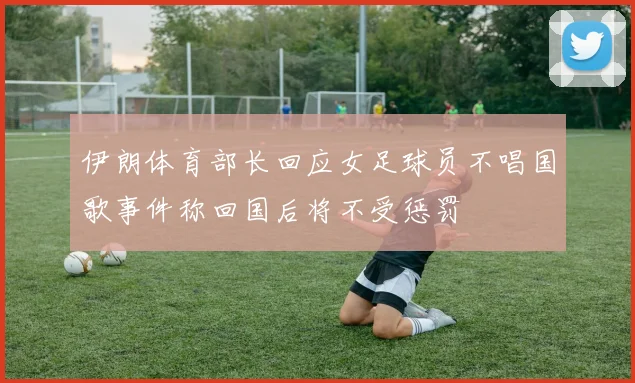 伊朗体育部长回应女足球员不唱国歌事件称回国后将不受惩罚