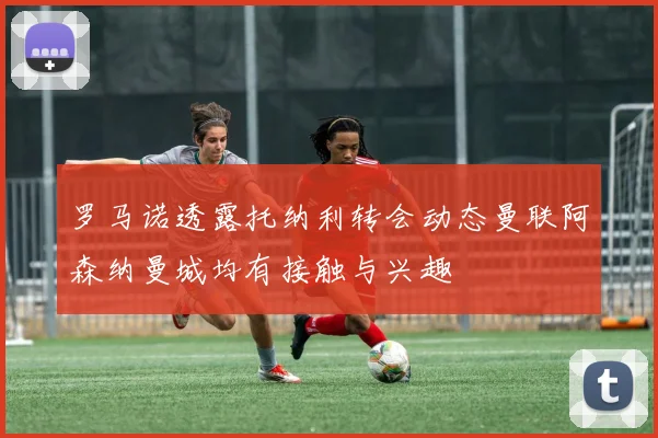 罗马诺透露托纳利转会动态曼联阿森纳曼城均有接触与兴趣