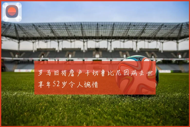 罗马旧将詹卢卡切鲁比尼因病去世享年52岁令人惋惜