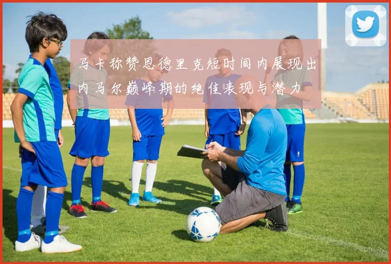 马卡称赞恩德里克短时间内展现出内马尔巅峰期的绝佳表现与潜力