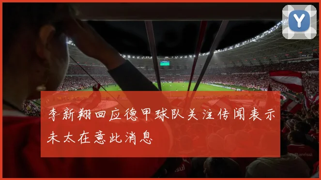 李新翔回应德甲球队关注传闻表示未太在意此消息