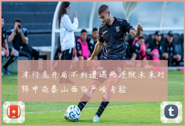 津门虎开局不利遭遇两连败未来对阵申花泰山面临严峻考验
