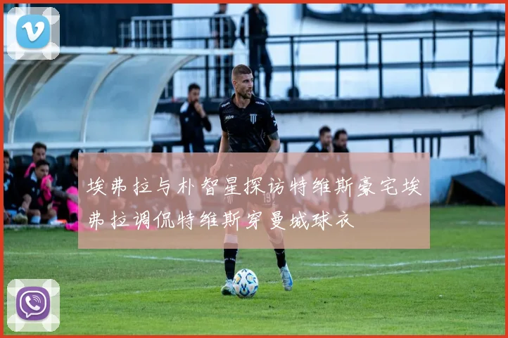 埃弗拉与朴智星探访特维斯豪宅埃弗拉调侃特维斯穿曼城球衣