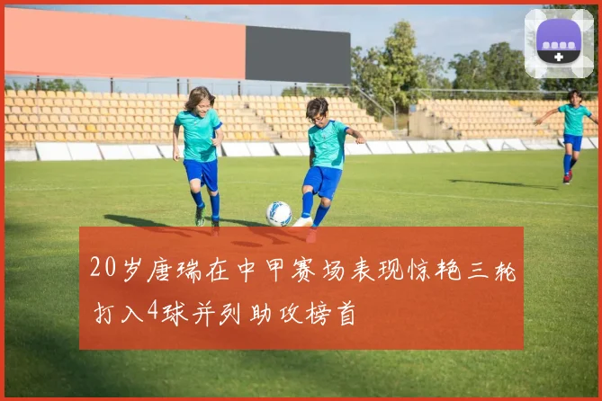 20岁唐瑞在中甲赛场表现惊艳三轮打入4球并列助攻榜首