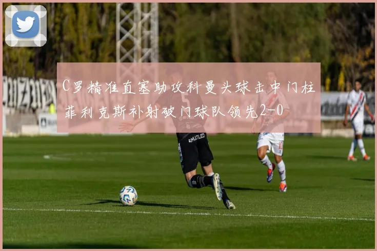 C罗精准直塞助攻科曼头球击中门柱菲利克斯补射破门球队领先2-0