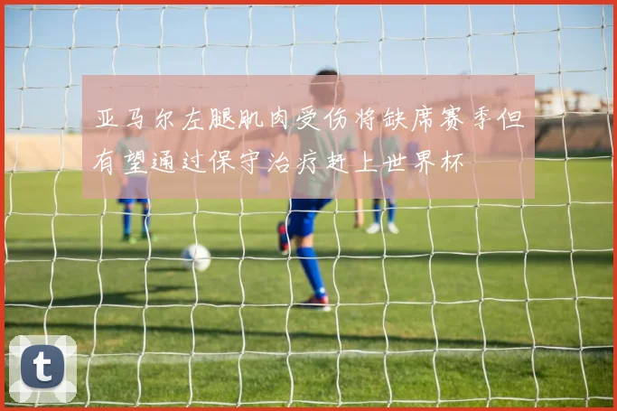亚马尔左腿肌肉受伤将缺席赛季但有望通过保守治疗赶上世界杯