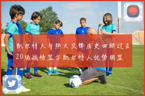 凯尔特人与热火交锋历史回顾过去20场战绩显示凯尔特人优势明显