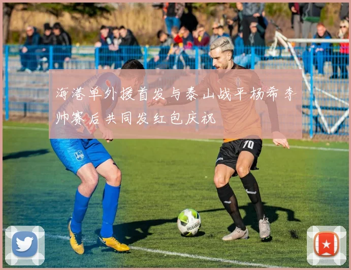 海港单外援首发与泰山战平杨希李帅赛后共同发红包庆祝