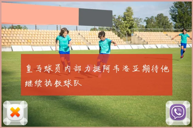 皇马球员内部力挺阿韦洛亚期待他继续执教球队