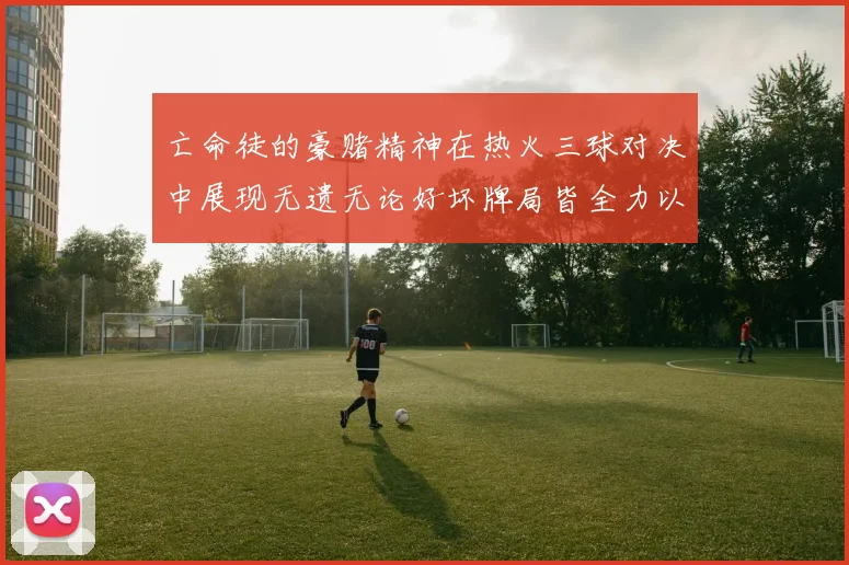 亡命徒的豪赌精神在热火三球对决中展现无遗无论好坏牌局皆全力以赴