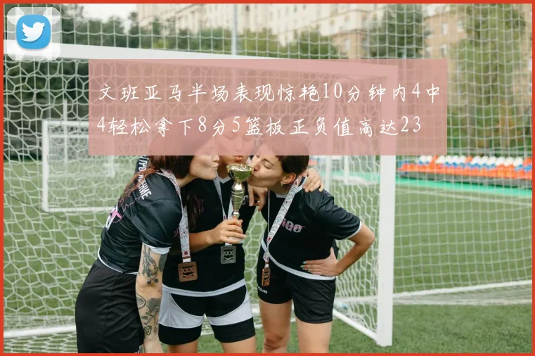 文班亚马半场表现惊艳10分钟内4中4轻松拿下8分5篮板正负值高达23